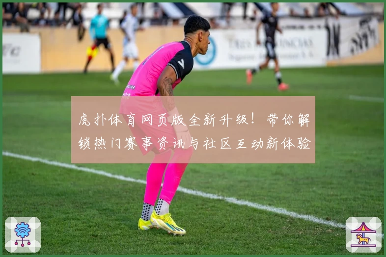 虎扑体育网页版全新升级！带你解锁热门赛事资讯与社区互动新体验
