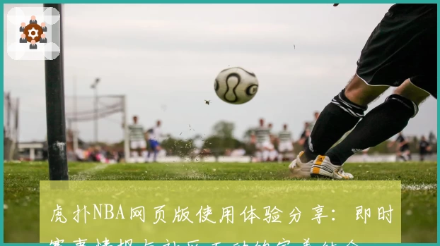 虎扑NBA网页版使用体验分享：即时赛事情报与社区互动的完美结合
