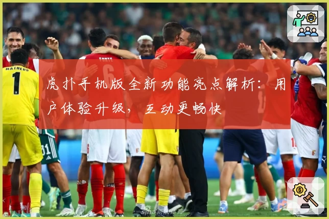 虎扑手机版全新功能亮点解析：用户体验升级，互动更畅快