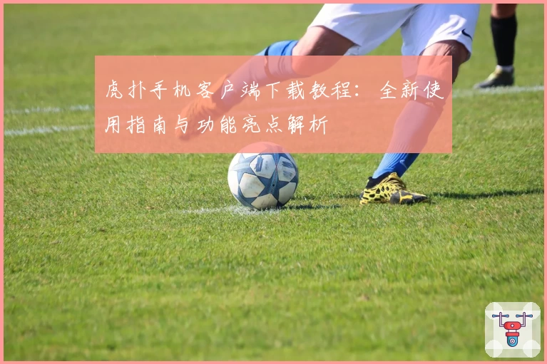 虎扑手机客户端下载教程：全新使用指南与功能亮点解析