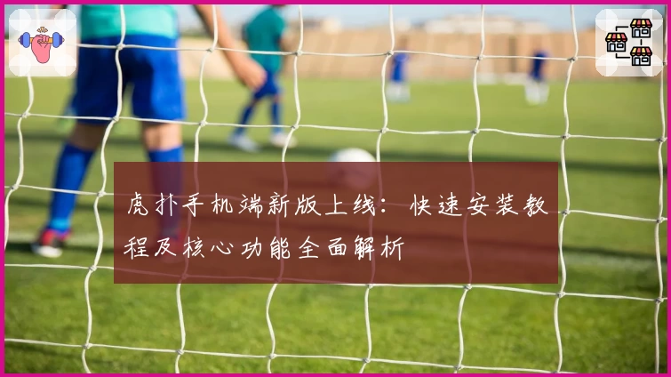 虎扑手机端新版上线：快速安装教程及核心功能全面解析