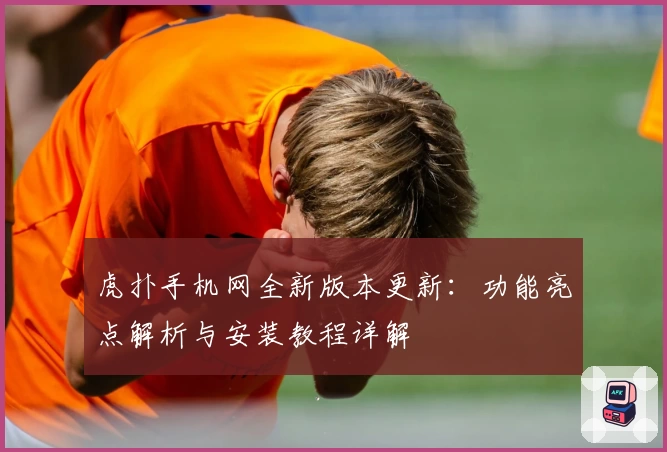 虎扑手机网全新版本更新：功能亮点解析与安装教程详解
