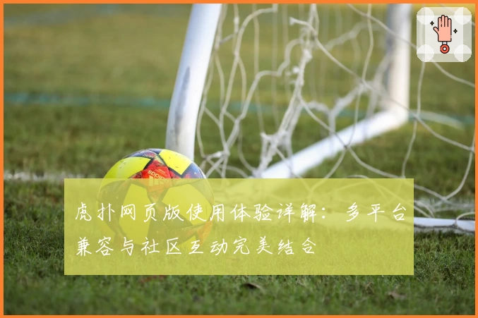 虎扑网页版使用体验详解：多平台兼容与社区互动完美结合
