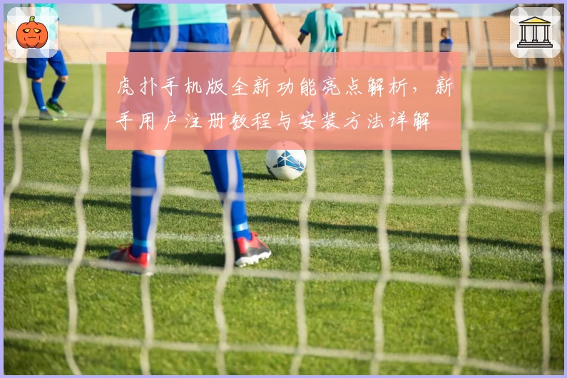 虎扑手机版全新功能亮点解析，新手用户注册教程与安装方法详解