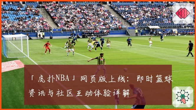 「虎扑NBA」网页版上线：即时篮球资讯与社区互动体验详解