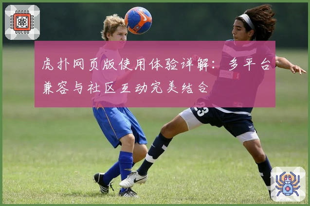 虎扑网页版使用体验详解：多平台兼容与社区互动完美结合