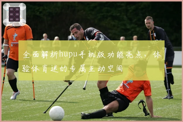 全面解析hupu手机版功能亮点，体验体育迷的专属互动空间