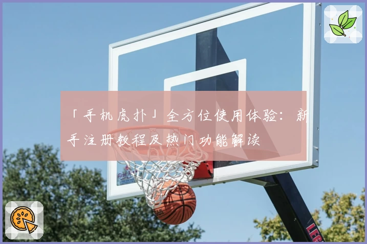 「手机虎扑」全方位使用体验：新手注册教程及热门功能解读