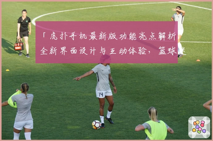 「虎扑手机最新版功能亮点解析：全新界面设计与互动体验，篮球迷必备社区神器」