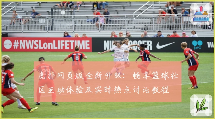 虎扑网页版全新升级：畅享篮球社区互动体验及实时热点讨论教程