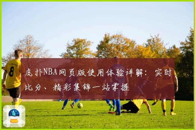 虎扑NBA网页版使用体验详解：实时比分、精彩集锦一站掌握