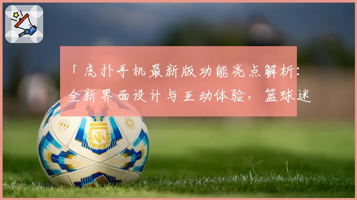 「虎扑手机最新版功能亮点解析：全新界面设计与互动体验，篮球迷必备社区神器」