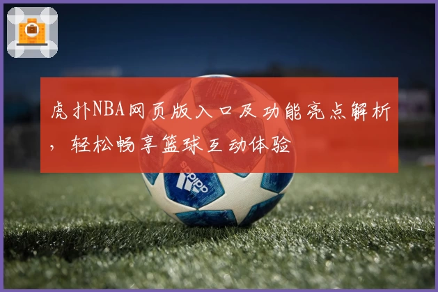 虎扑NBA网页版入口及功能亮点解析，轻松畅享篮球互动体验