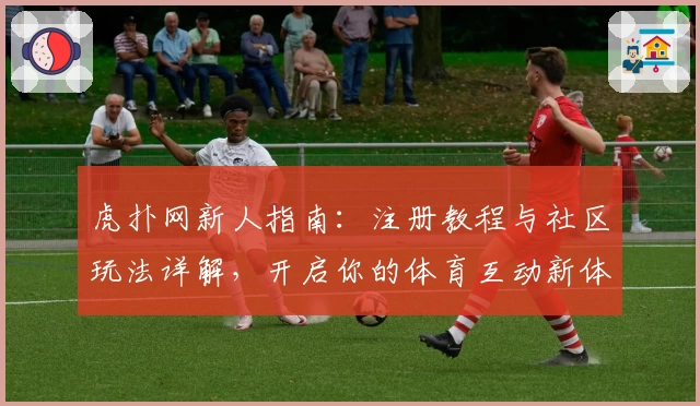 虎扑网新人指南:注册教程与社区玩法详解,开启你的体育互动新体验