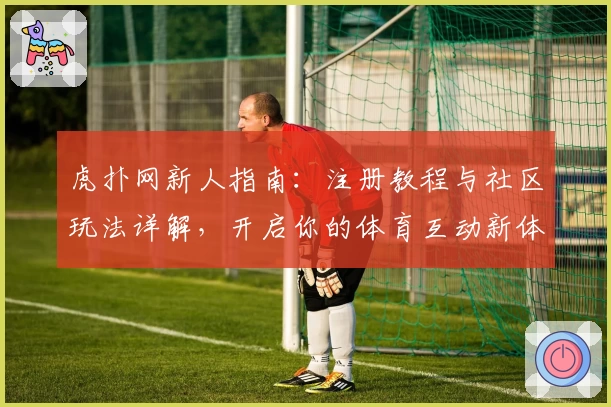 虎扑网新人指南:注册教程与社区玩法详解,开启你的体育互动新体验