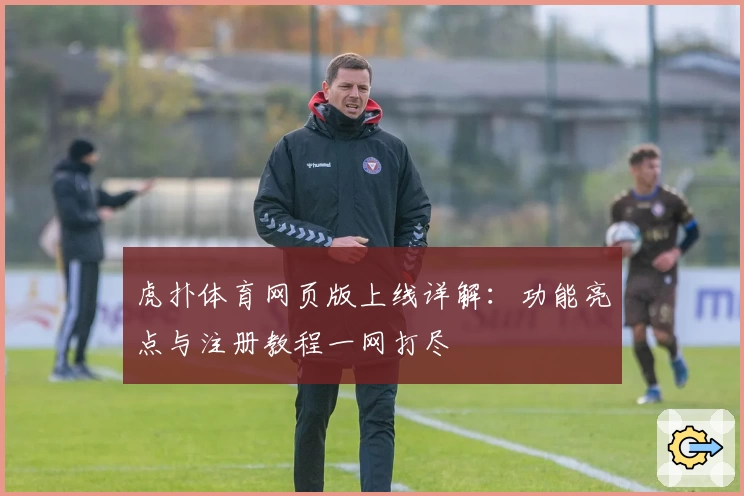 虎扑体育网页版上线详解：功能亮点与注册教程一网打尽