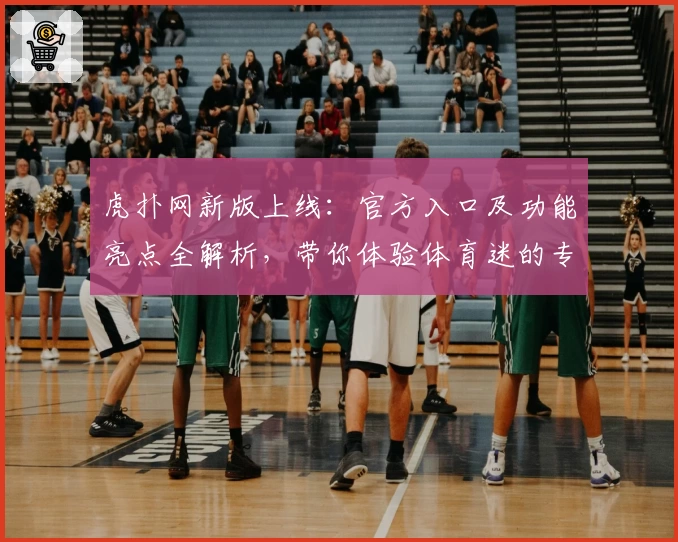 虎扑网新版上线:官方入口及功能亮点全解析,带你体验体育迷的专属社区