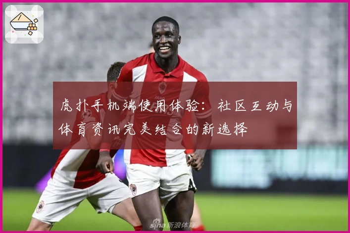 虎扑手机端使用体验：社区互动与体育资讯完美结合的新选择