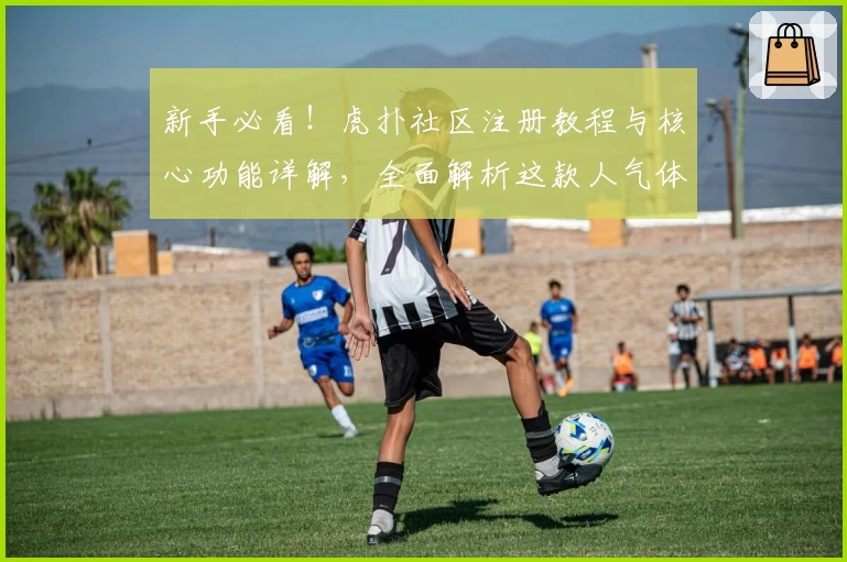 新手必看！虎扑社区注册教程与核心功能详解，全面解析这款人气体育互动平台