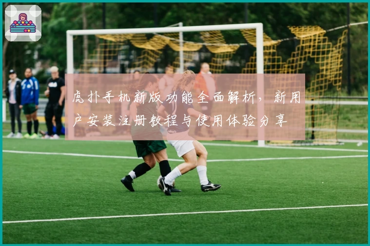 虎扑手机新版功能全面解析，新用户安装注册教程与使用体验分享