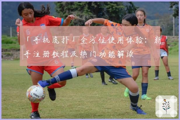 「手机虎扑」全方位使用体验：新手注册教程及热门功能解读