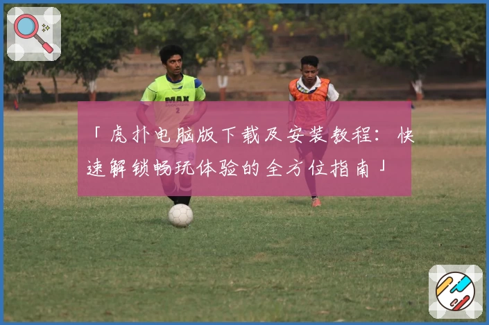「虎扑电脑版下载及安装教程：快速解锁畅玩体验的全方位指南」