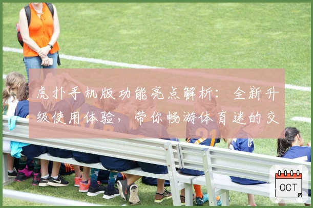 虎扑手机版功能亮点解析:全新升级使用体验,带你畅游体育迷的交流世界