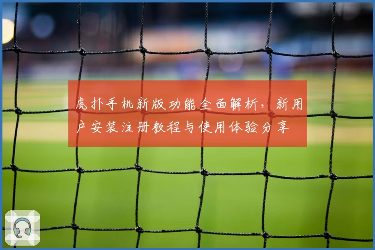 虎扑手机新版功能全面解析，新用户安装注册教程与使用体验分享