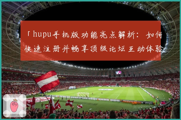 「hupu手机版功能亮点解析：如何快速注册并畅享顶级论坛互动体验」