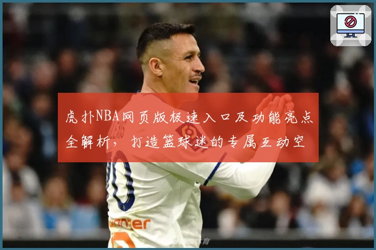 虎扑NBA网页版极速入口及功能亮点全解析，打造篮球迷的专属互动空间